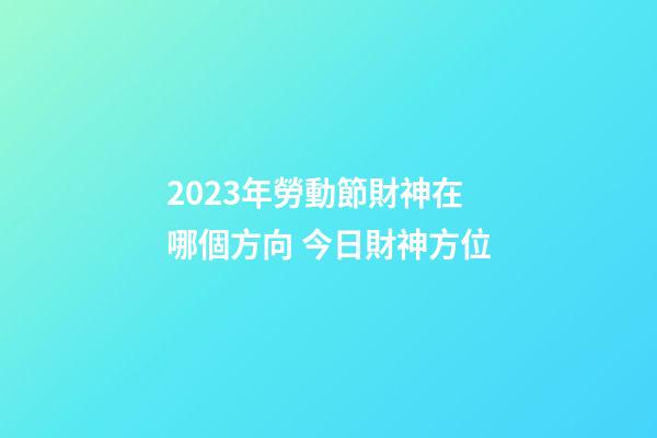 2023年勞動節財神在哪個方向 今日財神方位